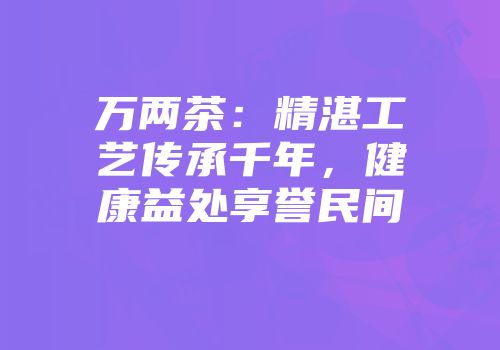 万两茶：精湛工艺传承千年，健康益处享誉民间