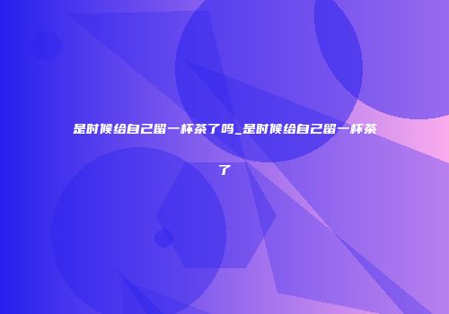 是时候给自己留一杯茶了吗_是时候给自己留一杯茶了