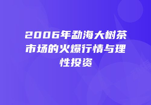 2006年勐海大树茶市场的火爆行情与理性投资