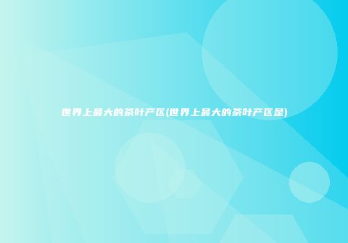 世界上最大的茶叶产区(世界上最大的茶叶产区是)
