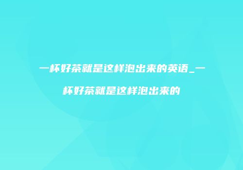 一杯好茶就是这样泡出来的英语_一杯好茶就是这样泡出来的