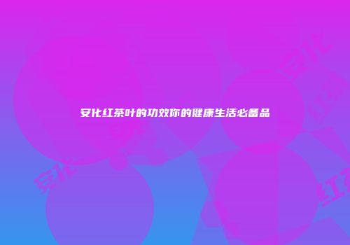 安化红茶叶的功效你的健康生活必备品