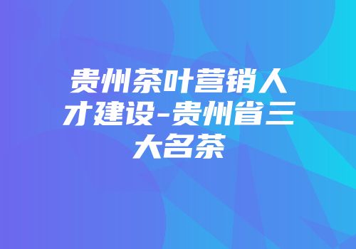 贵州茶叶营销人才建设-贵州省三大名茶