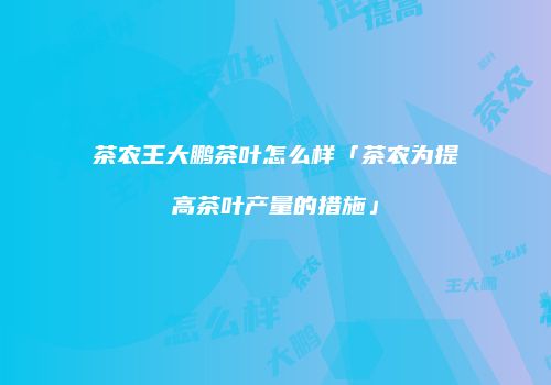 茶农王大鹏茶叶怎么样「茶农为提高茶叶产量的措施」