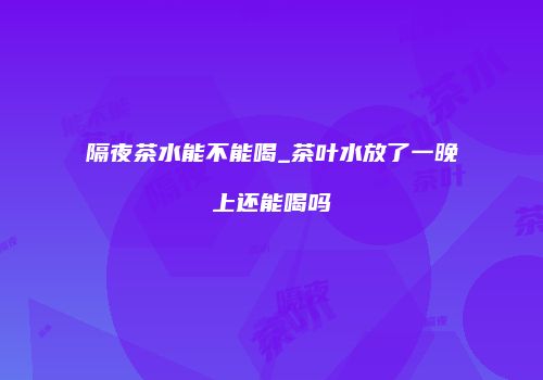 隔夜茶水能不能喝_茶叶水放了一晚上还能喝吗