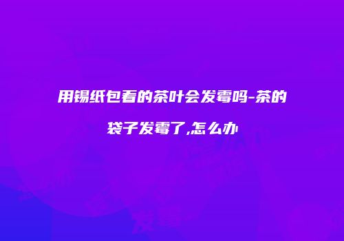 用锡纸包着的茶叶会发霉吗-茶的袋子发霉了,怎么办