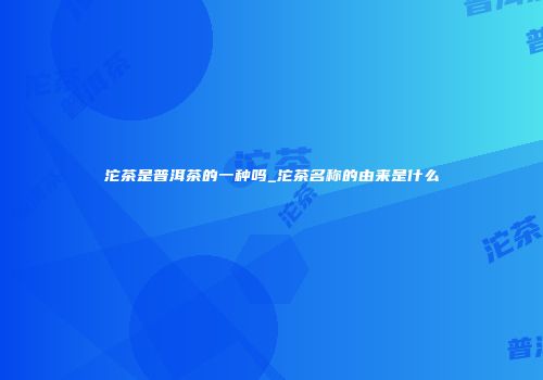 沱茶是普洱茶的一种吗_沱茶名称的由来是什么