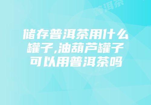 储存普洱茶用什么罐子,油葫芦罐子可以用普洱茶吗