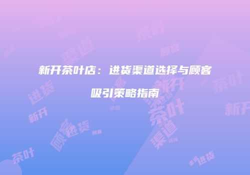 新开茶叶店：进货渠道选择与顾客吸引策略指南