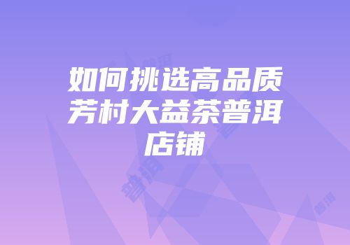 如何挑选高品质芳村大益茶普洱店铺
