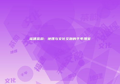 福建茶韵：地理与文化交融的千年瑰宝