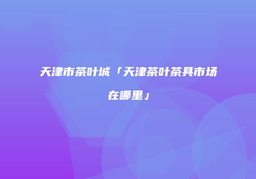天津市茶叶城「天津茶叶茶具市场在哪里」