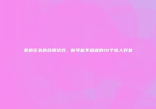 茉莉花茶的药用功效，你可能不知道的10个惊人好处