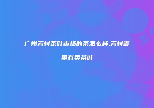 广州芳村茶叶市场的茶怎么样,芳村哪里有卖茶叶
