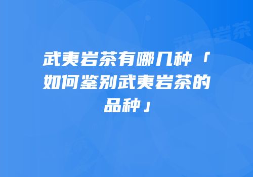 武夷岩茶有哪几种「如何鉴别武夷岩茶的品种」