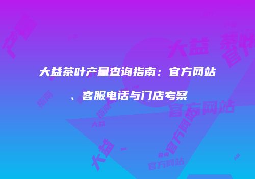 大益茶叶产量查询指南：官方网站、客服电话与门店考察