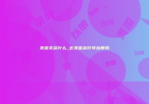 美国卖茶叶么_去美国茶叶可以带吗