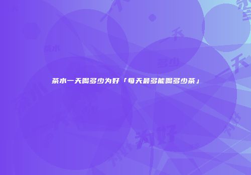 茶水一天喝多少为好「每天最多能喝多少茶」