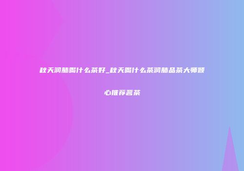 秋天润肺喝什么茶好_秋天喝什么茶润肺品茶大师倾心推荐茗茶