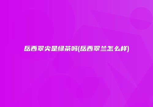 岳西翠尖是绿茶吗(岳西翠兰怎么样)