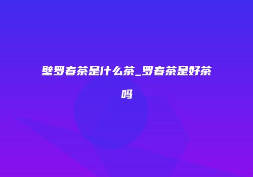 壁罗春茶是什么茶_罗春茶是好茶吗