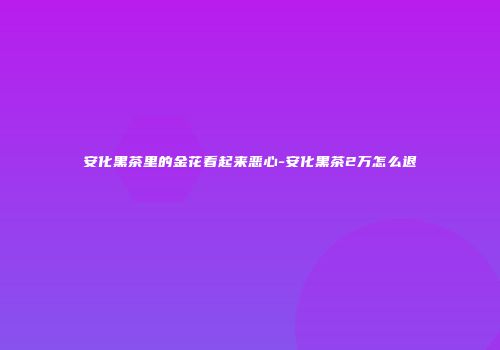 安化黑茶里的金花看起来恶心-安化黑茶2万怎么退