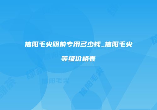 信阳毛尖明前专用多少钱_信阳毛尖等级价格表