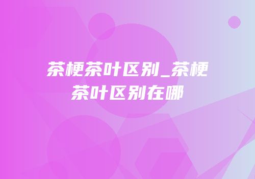 茶梗茶叶区别_茶梗茶叶区别在哪
