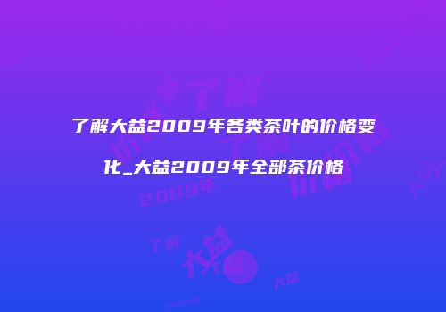 了解大益2009年各类茶叶的价格变化_大益2009年全部茶价格