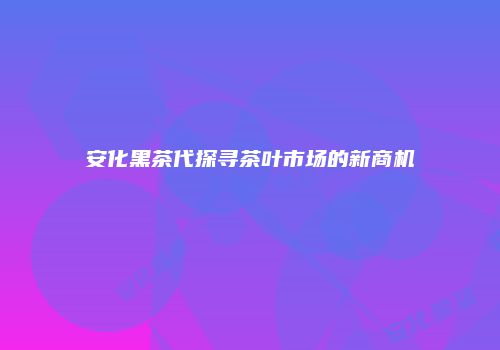安化黑茶代探寻茶叶市场的新商机