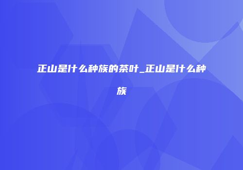 正山是什么种族的茶叶_正山是什么种族