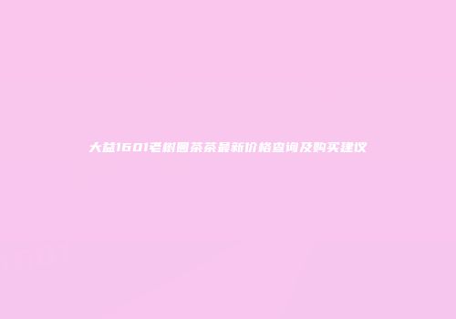 大益1601老树圆茶茶最新价格查询及购买建议