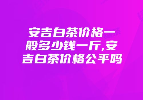 安吉白茶价格一般多少钱一斤,安吉白茶价格公平吗