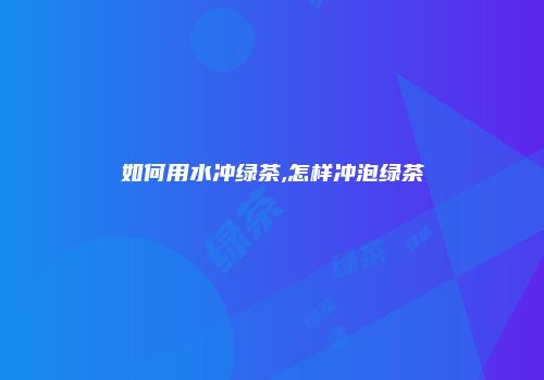 如何用水冲绿茶,怎样冲泡绿茶