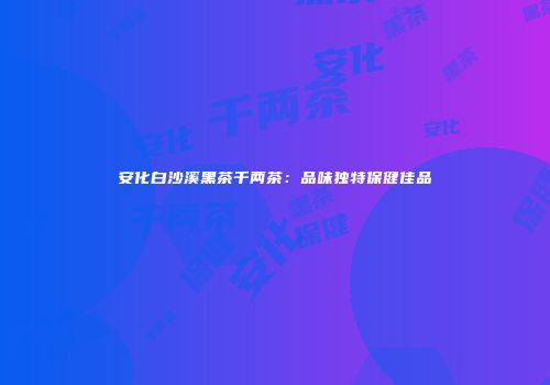 安化白沙溪黑茶千两茶：品味独特保健佳品