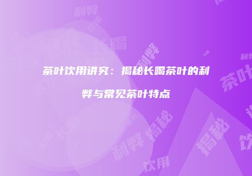 茶叶饮用讲究：揭秘长喝茶叶的利弊与常见茶叶特点