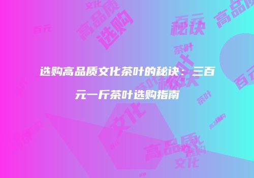 选购高品质文化茶叶的秘诀：三百元一斤茶叶选购指南