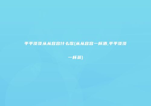平平淡淡从从容容什么歌(从从容容一杯酒,平平淡淡一杯茶)