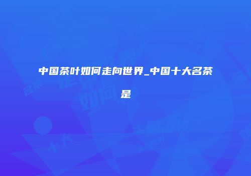 中国茶叶如何走向世界_中国十大名茶是