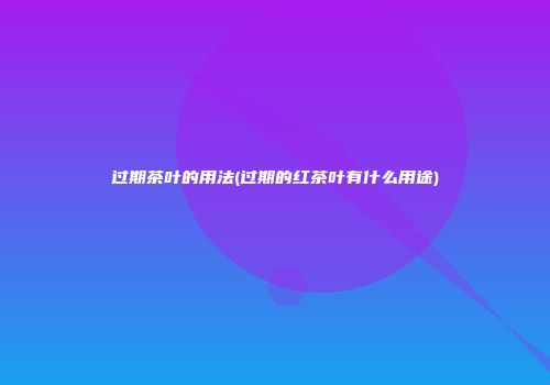 过期茶叶的用法(过期的红茶叶有什么用途)