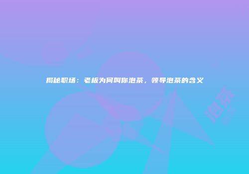 揭秘职场：老板为何叫你泡茶，领导泡茶的含义