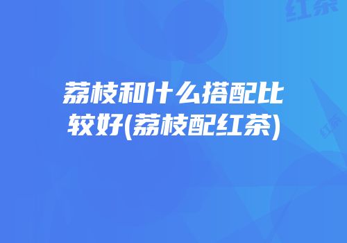 荔枝和什么搭配比较好(荔枝配红茶)
