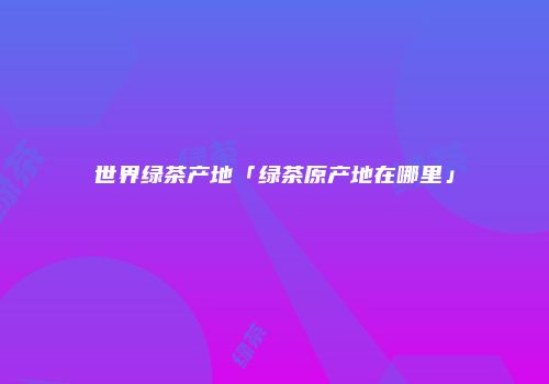 世界绿茶产地「绿茶原产地在哪里」