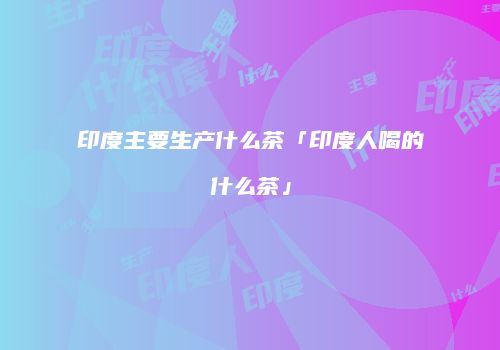 印度主要生产什么茶「印度人喝的什么茶」