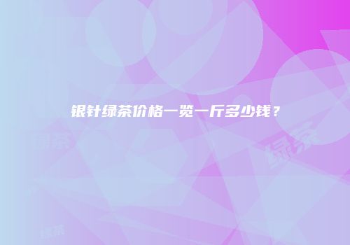 银针绿茶价格一览一斤多少钱？
