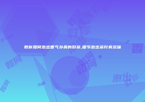 教你如何泡出香气扑鼻的好茶,细节泡出茶叶真滋味