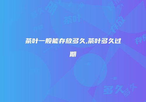 茶叶一般能存放多久,茶叶多久过期