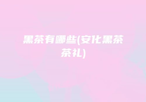 黑茶有哪些(安化黑茶茶礼)