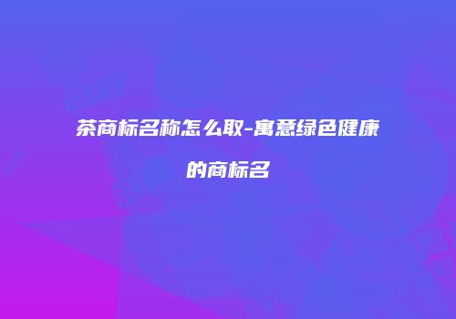 茶商标名称怎么取-寓意绿色健康的商标名