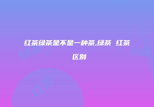 红茶绿茶是不是一种茶,绿茶 红茶 区别
